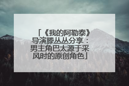 《我的阿勒泰》导演滕丛丛分享：男主角巴太源于采风时的原创角色