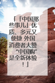 「中国那些事儿」优质、多元又便捷 外国消费者大赞“中国购”是全新体验！