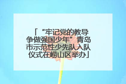 “牢记党的教导 争做强国少年”青岛市示范性少先队入队仪式在崂山区举办