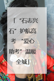 “石志兴石”护航高考 “爱心助考”温暖全城
