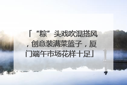 “粽”头戏吹混搭风，创意装满菜篮子，厦门端午市场花样十足