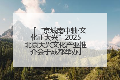 “京城南中轴·文化正大兴”2025北京大兴文化产业推介会于成都举办