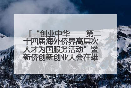 “创业中华——第二十四届海外侨界高层次人才为国服务活动”暨新侨创新创业大会在雄安新区开幕