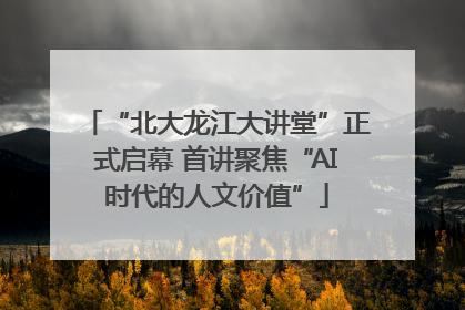 “北大龙江大讲堂”正式启幕 首讲聚焦“AI时代的人文价值”