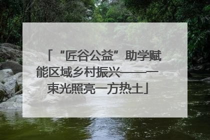 “匠谷公益”助学赋能区域乡村振兴——一束光照亮一方热土