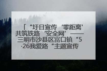 “圩日宣传‘零距离’共筑铁路‘安全网’——三明市沙县区富口镇“5·26我爱路“主题宣传活动成效显著