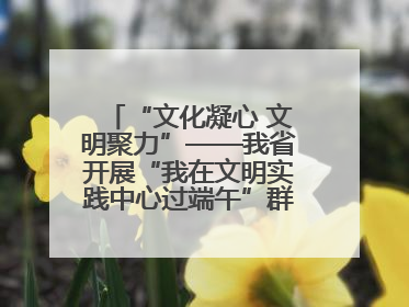 “文化凝心 文明聚力”——我省开展“我在文明实践中心过端午”群众主题活动