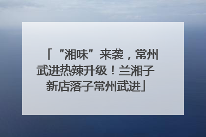 “湘味”来袭，常州武进热辣升级！兰湘子新店落子常州武进