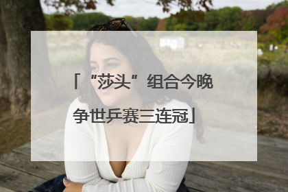 “莎头”组合今晚争世乒赛三连冠