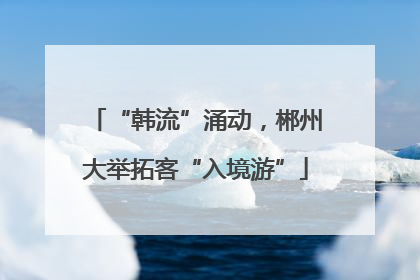 “韩流”涌动，郴州大举拓客“入境游”