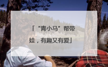 “青小马”帮带娃，有趣又有爱