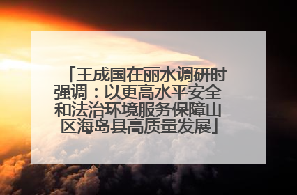 王成国在丽水调研时强调：以更高水平安全和法治环境服务保障山区海岛县高质量发展