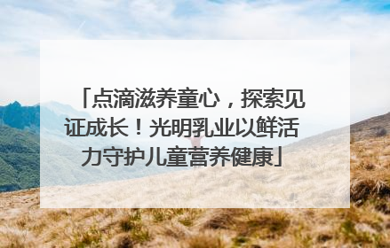 点滴滋养童心，探索见证成长！光明乳业以鲜活力守护儿童营养健康