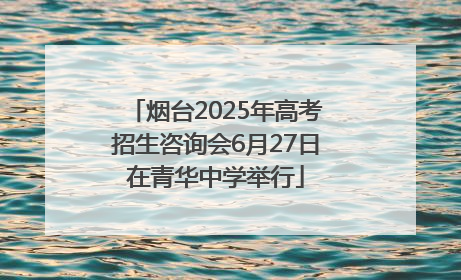 烟台2025年高考招生咨询会6月27日在青华中学举行