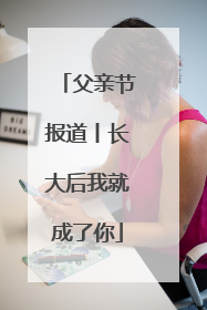 父亲节报道丨长大后我就成了你