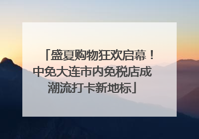 盛夏购物狂欢启幕！中免大连市内免税店成潮流打卡新地标