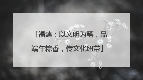 福建：以文明为笔，品端午粽香，传文化纽带