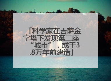 科学家在吉萨金字塔下发现第二座“城市”，或于3.8万年前建造