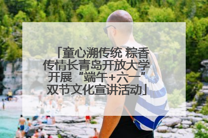 童心溯传统 粽香传情长青岛开放大学开展“端午+六一”双节文化宣讲活动