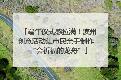 端午仪式感拉满！滨州创意活动让市民亲手制作“会祈福的龙舟”