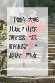 端午去哪儿玩？山东清凉版“绿野仙踪”“趁热”查收