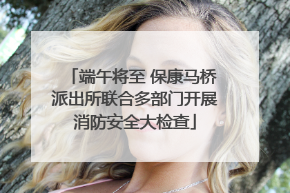 端午将至 保康马桥派出所联合多部门开展消防安全大检查
