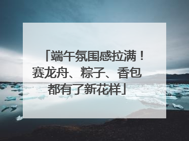 端午氛围感拉满！赛龙舟、粽子、香包都有了新花样