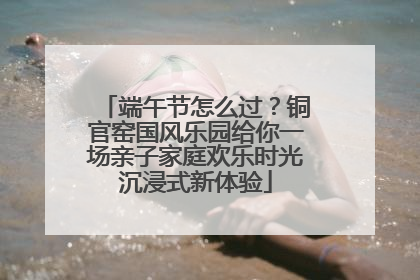 端午节怎么过？铜官窑国风乐园给你一场亲子家庭欢乐时光沉浸式新体验
