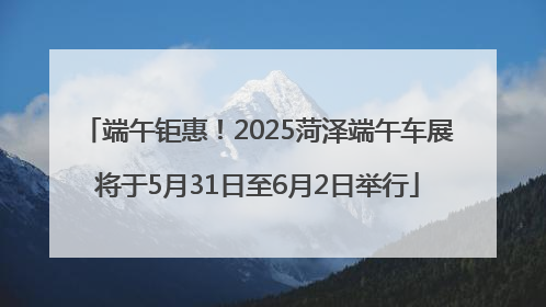 端午钜惠！2025菏泽端午车展将于5月31日至6月2日举行