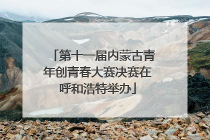 第十一届内蒙古青年创青春大赛决赛在呼和浩特举办