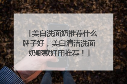 美白洗面奶推荐什么牌子好，美白清洁洗面奶哪款好用推荐！