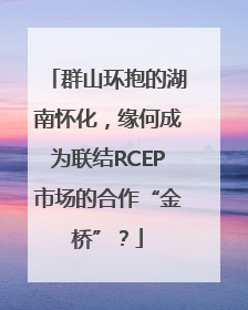 群山环抱的湖南怀化，缘何成为联结RCEP市场的合作“金桥”？