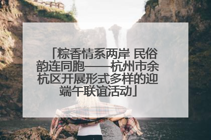 粽香情系两岸 民俗韵连同胞——杭州市余杭区开展形式多样的迎端午联谊活动