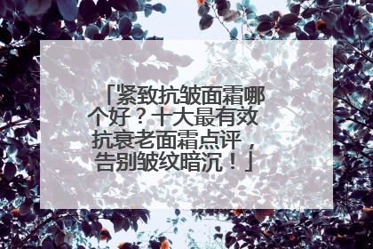 紧致抗皱面霜哪个好？十大最有效抗衰老面霜点评，告别皱纹暗沉！