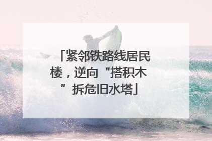 紧邻铁路线居民楼，逆向“搭积木”拆危旧水塔