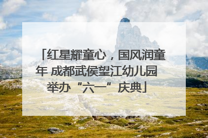 红星耀童心，国风润童年 成都武侯望江幼儿园举办“六一”庆典