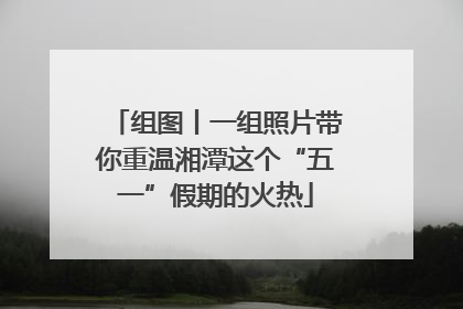 组图丨一组照片带你重温湘潭这个“五一”假期的火热