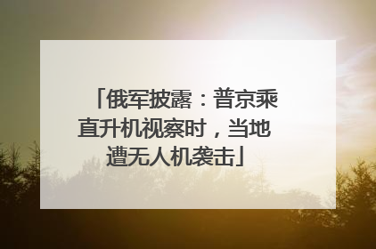 俄军披露：普京乘直升机视察时，当地遭无人机袭击