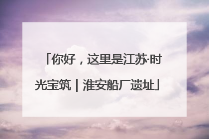 你好，这里是江苏·时光宝筑｜淮安船厂遗址