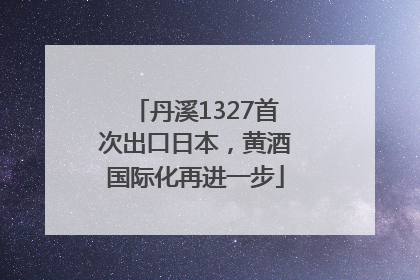 丹溪1327首次出口日本，黄酒国际化再进一步