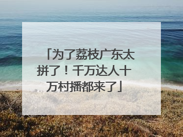 为了荔枝广东太拼了！千万达人十万村播都来了