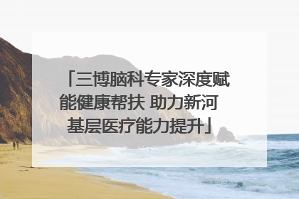 三博脑科专家深度赋能健康帮扶 助力新河基层医疗能力提升