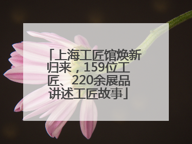 上海工匠馆焕新归来，159位工匠、220余展品讲述工匠故事