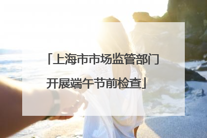 上海市市场监管部门开展端午节前检查