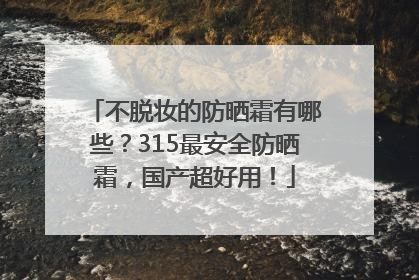不脱妆的防晒霜有哪些？315最安全防晒霜，国产超好用！