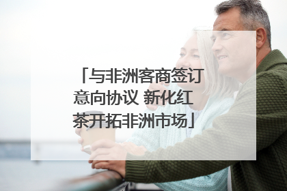 与非洲客商签订意向协议 新化红茶开拓非洲市场