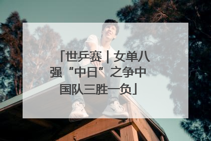 世乒赛｜女单八强“中日”之争中国队三胜一负