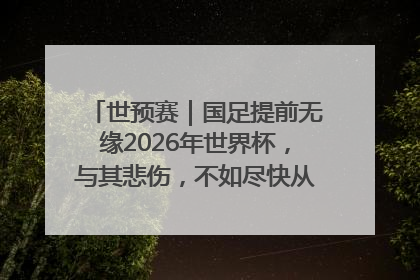 世预赛｜国足提前无缘2026年世界杯，与其悲伤，不如尽快从选帅开始重建