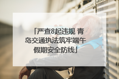 严查8起违规 青岛交通执法筑牢端午假期安全防线