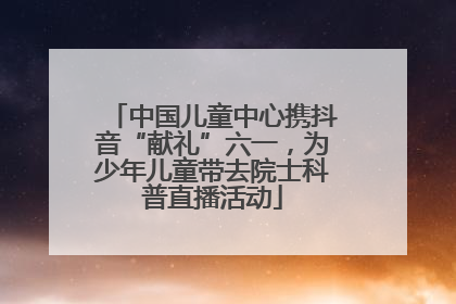 中国儿童中心携抖音“献礼”六一，为少年儿童带去院士科普直播活动